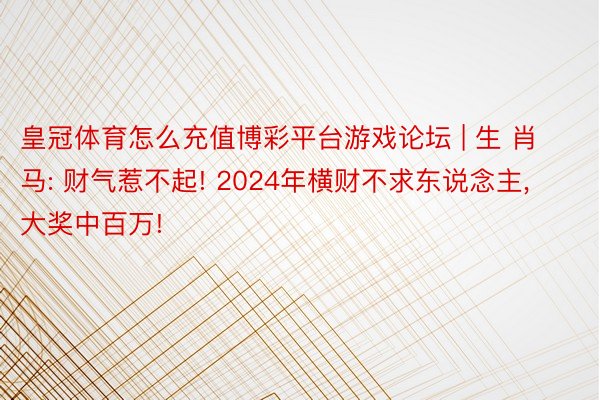 皇冠体育怎么充值博彩平台游戏论坛 | 生 肖马: 财气惹不起! 2024年横财不求东说念主, 大奖中百万!