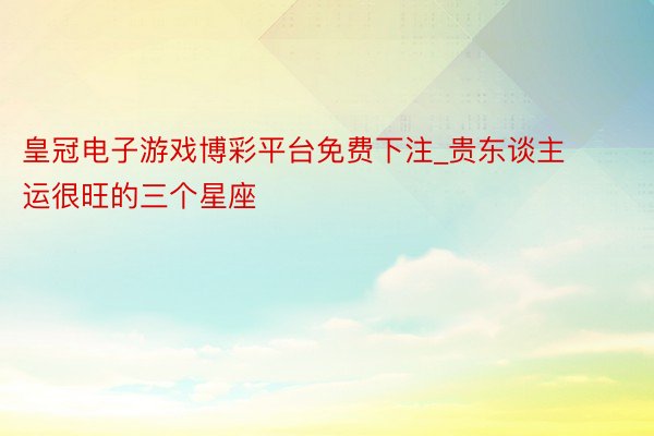 皇冠电子游戏博彩平台免费下注_贵东谈主运很旺的三个星座