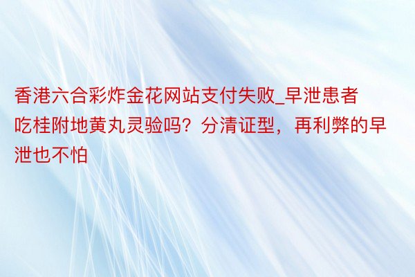 香港六合彩炸金花网站支付失败_早泄患者吃桂附地黄丸灵验吗？分清证型，再利弊的早泄也不怕