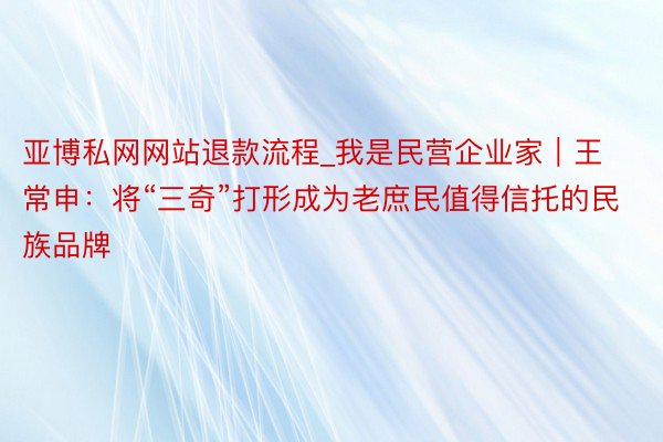 亚博私网网站退款流程_我是民营企业家｜王常申：将“三奇”打形成为老庶民值得信托的民族品牌