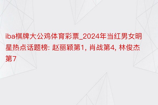 iba棋牌大公鸡体育彩票_2024年当红男女明星热点话题榜: 赵丽颖第1, 肖战第4, 林俊杰第7