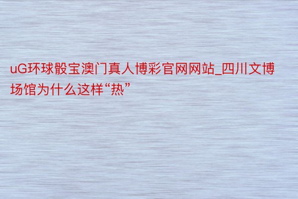 uG环球骰宝澳门真人博彩官网网站_四川文博场馆为什么这样“热”