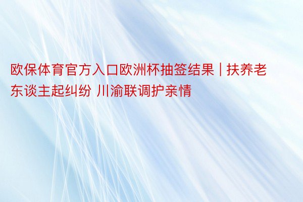 欧保体育官方入口欧洲杯抽签结果 | 扶养老东谈主起纠纷 川渝联调护亲情