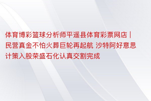 体育博彩篮球分析师平遥县体育彩票网店 | 民营真金不怕火葬巨轮再起航 沙特阿好意思计策入股荣盛石化认真交割完成