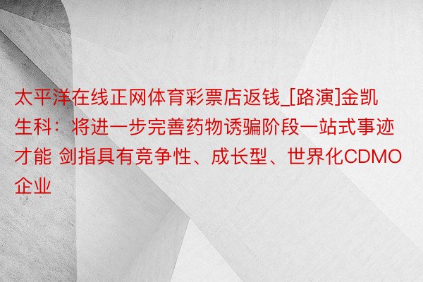 太平洋在线正网体育彩票店返钱_[路演]金凯生科：将进一步完善药物诱骗阶段一站式事迹才能 剑指具有竞争性、成长型、世界化CDMO企业