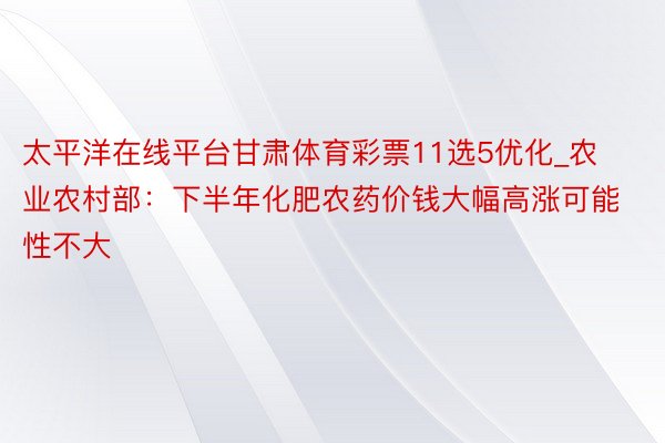 太平洋在线平台甘肃体育彩票11选5优化_农业农村部：下半年化肥农药价钱大幅高涨可能性不大