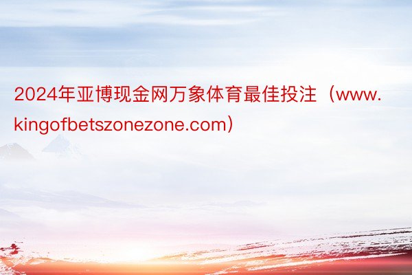 2024年亚博现金网万象体育最佳投注（www.kingofbetszonezone.com）