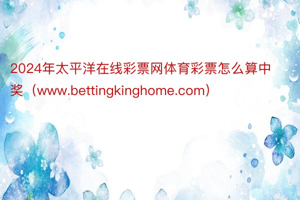 2024年太平洋在线彩票网体育彩票怎么算中奖（www.bettingkinghome.com）