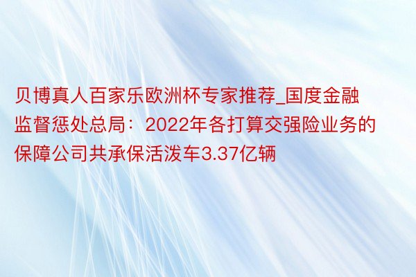 贝博真人百家乐欧洲杯专家推荐_国度金融监督惩处总局：2022年各打算交强险业务的保障公司共承保活泼车3.37亿辆