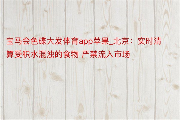 宝马会色碟大发体育app苹果_北京：实时清算受积水混浊的食物 严禁流入市场