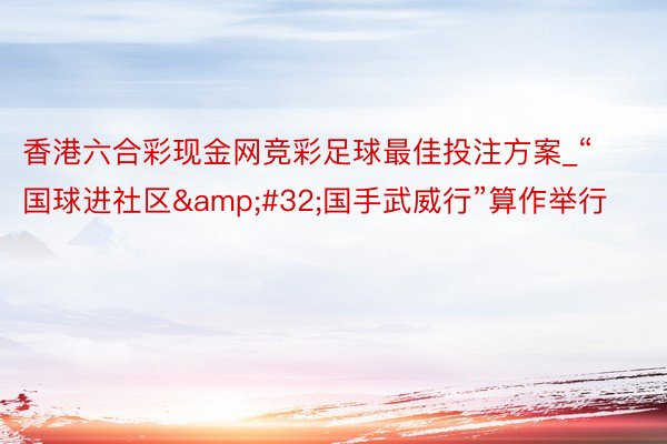 香港六合彩现金网竞彩足球最佳投注方案_“国球进社区&#32;国手武威行”算作举行