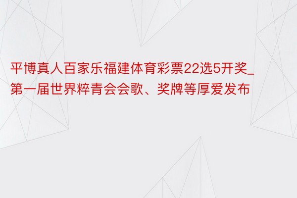 平博真人百家乐福建体育彩票22选5开奖_第一届世界粹青会会歌、奖牌等厚爱发布