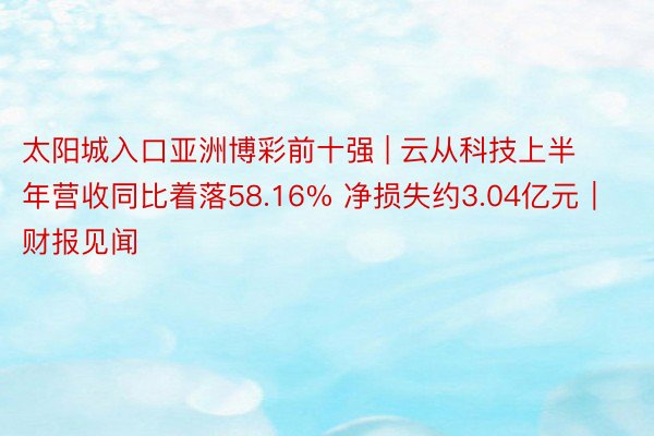 太阳城入口亚洲博彩前十强 | 云从科技上半年营收同比着落58.16% 净损失约3.04亿元｜财报见闻