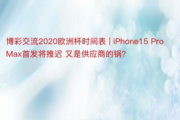 博彩交流2020欧洲杯时间表 | iPhone15 Pro Max首发将推迟 又是供应商的锅？