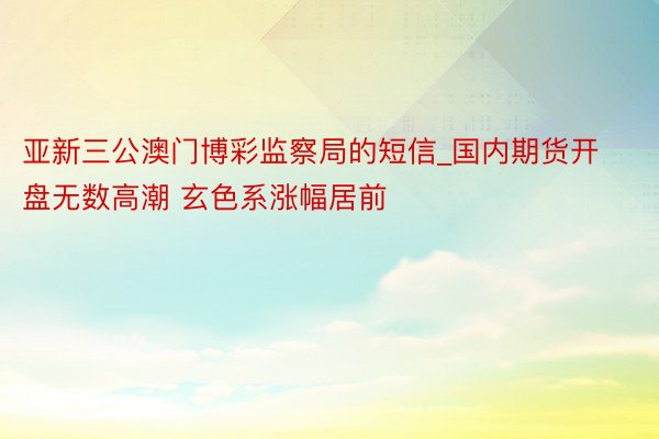 亚新三公澳门博彩监察局的短信_国内期货开盘无数高潮 玄色系涨幅居前