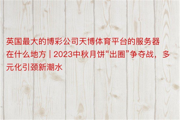 英国最大的博彩公司天博体育平台的服务器在什么地方 | 2023中秋月饼“出圈”争夺战，多元化引颈新潮水