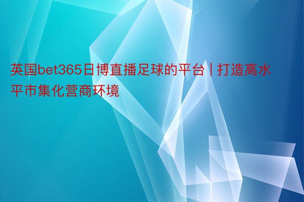 英国bet365日博直播足球的平台 | 打造高水平市集化营商环境