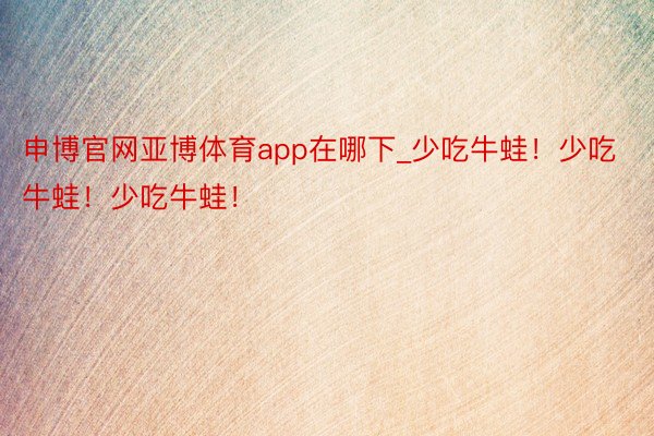 申博官网亚博体育app在哪下_少吃牛蛙！少吃牛蛙！少吃牛蛙！