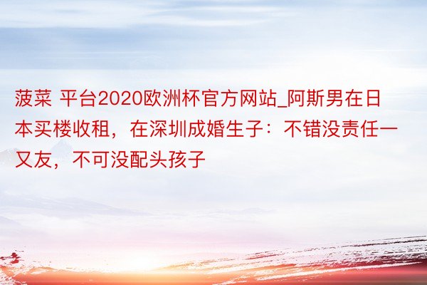 菠菜 平台2020欧洲杯官方网站_阿斯男在日本买楼收租，在深圳成婚生子：不错没责任一又友，不可没配头孩子