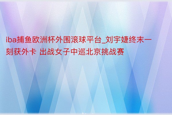 iba捕鱼欧洲杯外围滚球平台_刘宇婕终末一刻获外卡 出战女子中巡北京挑战赛