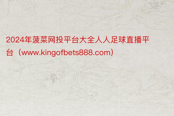 2024年菠菜网投平台大全人人足球直播平台（www.kingofbets888.com）