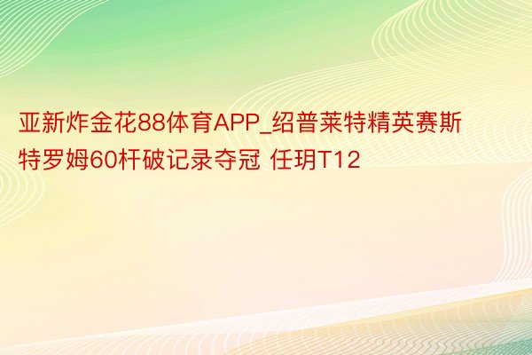 亚新炸金花88体育APP_绍普莱特精英赛斯特罗姆60杆破记录夺冠 任玥T12