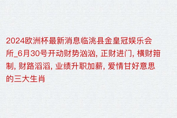 2024欧洲杯最新消息临洮县金皇冠娱乐会所_6月30号开动财势汹汹, 正财进门, 横财箝制, 财路滔滔, 业绩升职加薪, 爱情甘好意思的三大生肖