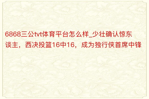 6868三公tvt体育平台怎么样_少壮确认惊东谈主，西决投篮16中16，成为独行侠首席中锋