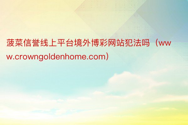 菠菜信誉线上平台境外博彩网站犯法吗（www.crowngoldenhome.com）