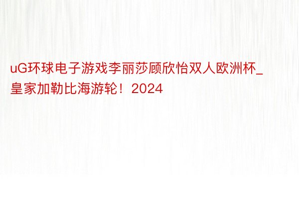 uG环球电子游戏李丽莎顾欣怡双人欧洲杯_皇家加勒比海游轮！2024