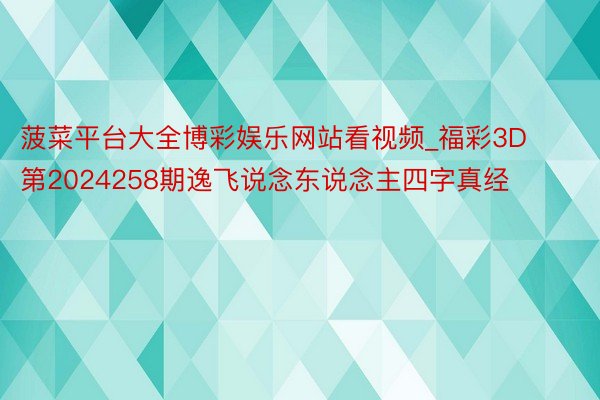 菠菜平台大全博彩娱乐网站看视频_福彩3D第2024258期逸飞说念东说念主四字真经