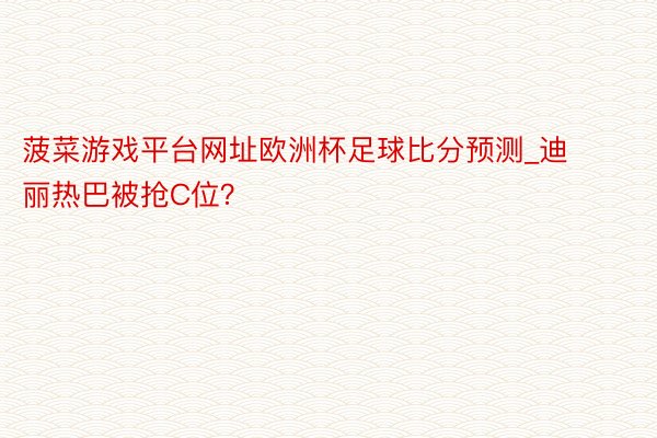 菠菜游戏平台网址欧洲杯足球比分预测_迪丽热巴被抢C位？