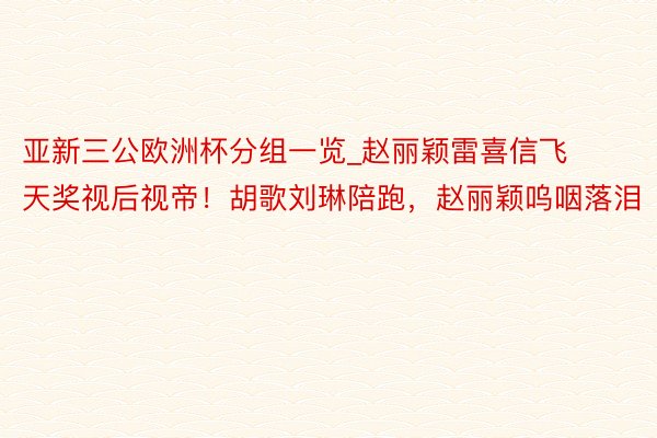 亚新三公欧洲杯分组一览_赵丽颖雷喜信飞天奖视后视帝！胡歌刘琳陪跑，赵丽颖呜咽落泪