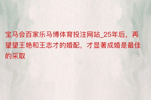 宝马会百家乐马博体育投注网站_25年后，再望望王艳和王志才的婚配，才显著成婚是最佳的采取