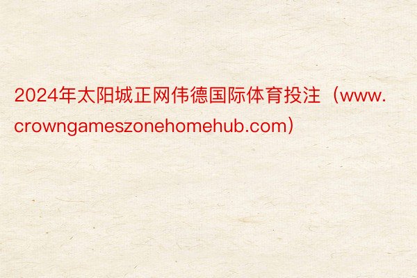 2024年太阳城正网伟德国际体育投注（www.crowngameszonehomehub.com）