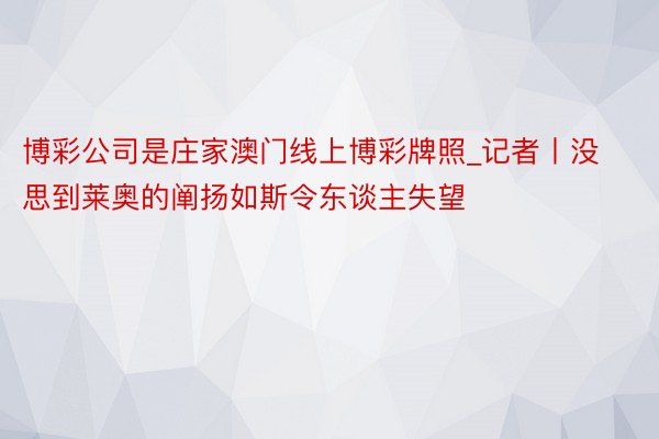 博彩公司是庄家澳门线上博彩牌照_记者丨没思到莱奥的阐扬如斯令东谈主失望