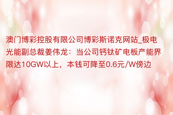 澳门博彩控股有限公司博彩斯诺克网站_极电光能副总裁姜伟龙：当公司钙钛矿电板产能界限达10GW以上，本钱可降至0.6元/W傍边