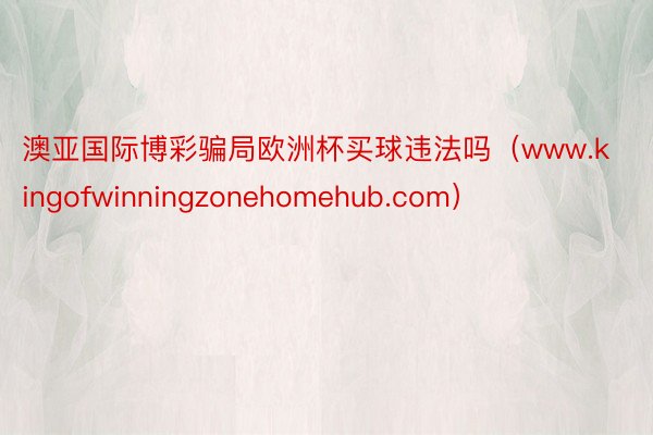 澳亚国际博彩骗局欧洲杯买球违法吗（www.kingofwinningzonehomehub.com）