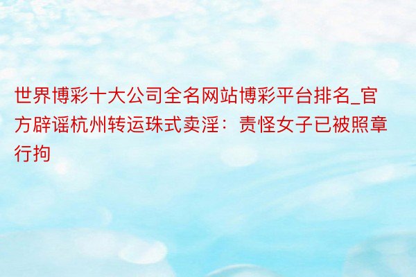 世界博彩十大公司全名网站博彩平台排名_官方辟谣杭州转运珠式卖淫：责怪女子已被照章行拘