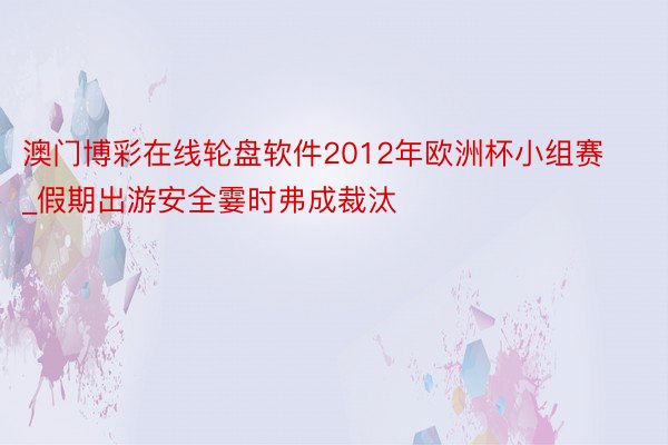 澳门博彩在线轮盘软件2012年欧洲杯小组赛_假期出游安全霎时弗成裁汰